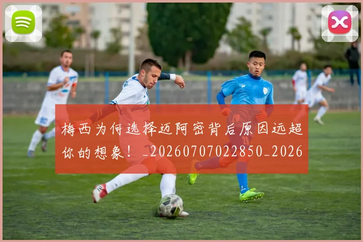 梅西为何选择迈阿密背后原因远超你的想象！_20260707022850_20260731180409