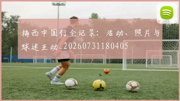 梅西中国行全记录：活动、照片与球迷互动_20260731180405
