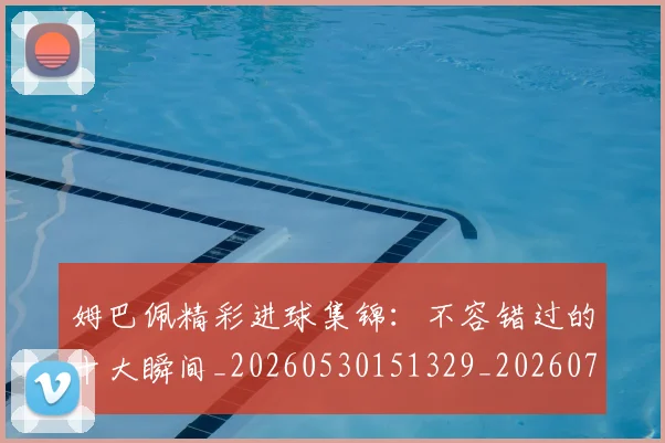 姆巴佩精彩进球集锦：不容错过的十大瞬间_20260530151329_20260703232002_20260720190239