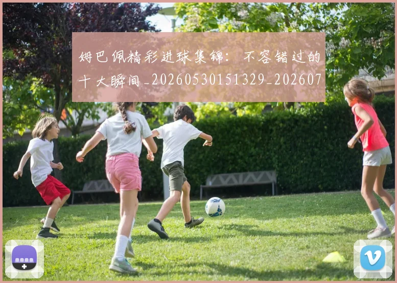 姆巴佩精彩进球集锦：不容错过的十大瞬间_20260530151329_20260720190237