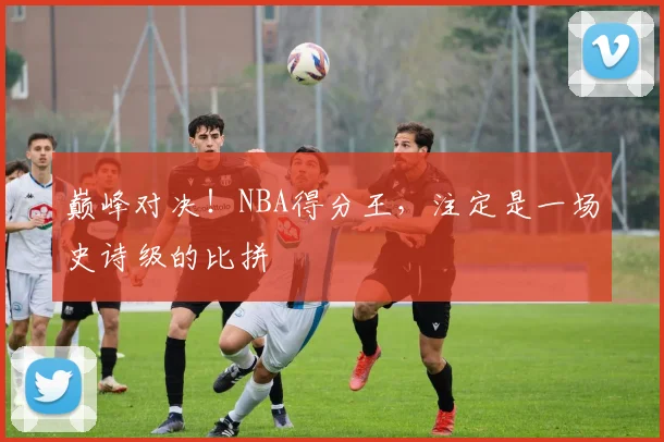 巅峰对决！NBA得分王，注定是一场史诗级的比拼