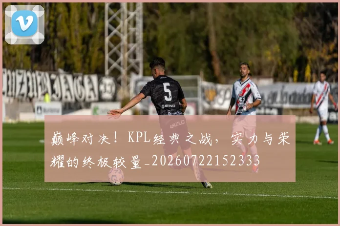 巅峰对决！KPL经典之战，实力与荣耀的终极较量_20260722152333